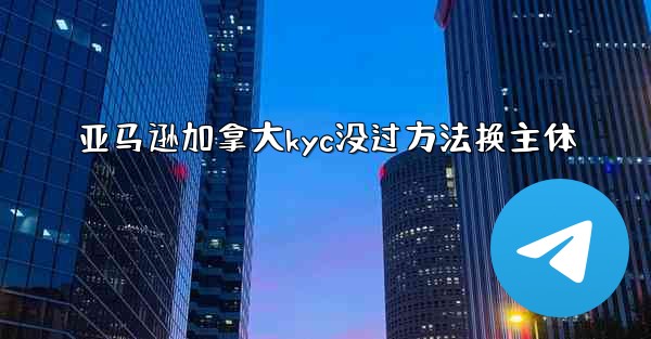 亚马逊加拿大kyc没过方法换主体