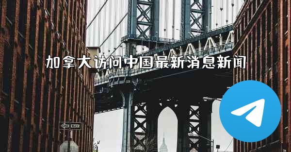 <b>加拿大访问中国最新消息新闻</b>