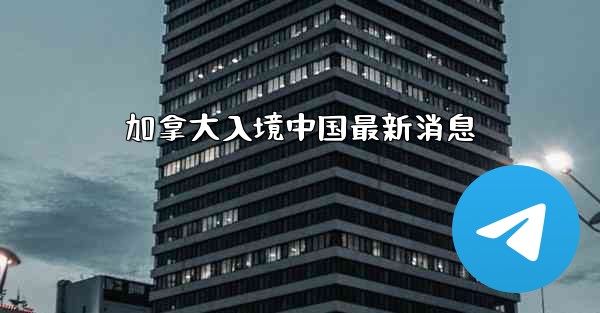 加拿大入境中国最新消息